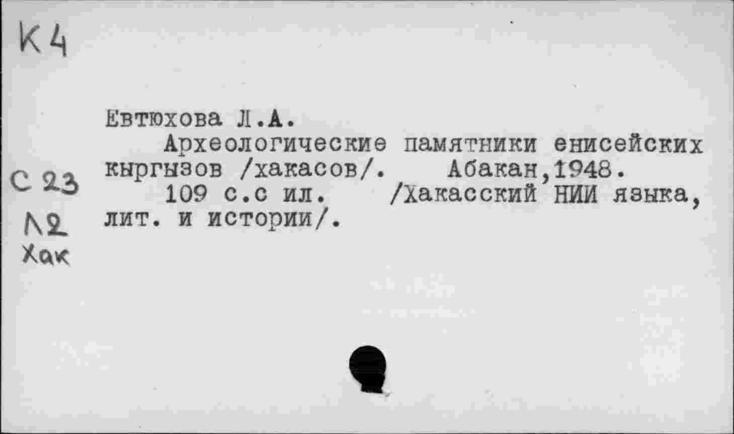 ﻿КА
Евтюхова Л.А.
Археологические памятники енисейских Р киргизов /хакасов/. Абакан, 1948.
109 с.с ил. /Хакасский НИИ язика, лит. и истории/.
Ха*